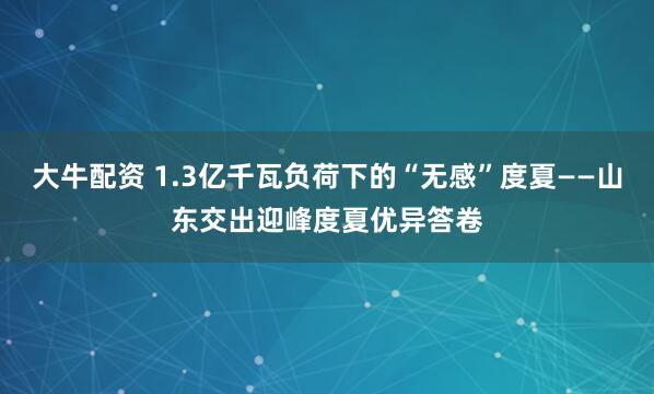 大牛配资 1.3亿千瓦负荷下的“无感”度夏——山东交出迎峰度夏优异答卷