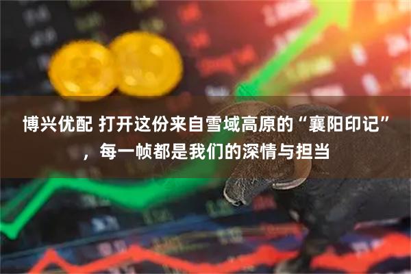 博兴优配 打开这份来自雪域高原的“襄阳印记”，每一帧都是我们的深情与担当