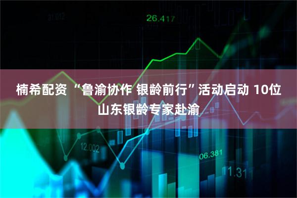 楠希配资 “鲁渝协作 银龄前行”活动启动 10位山东银龄专家赴渝