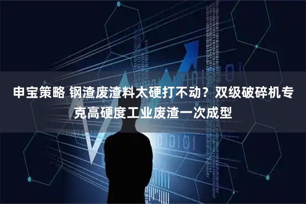 申宝策略 钢渣废渣料太硬打不动？双级破碎机专克高硬度工业废渣一次成型