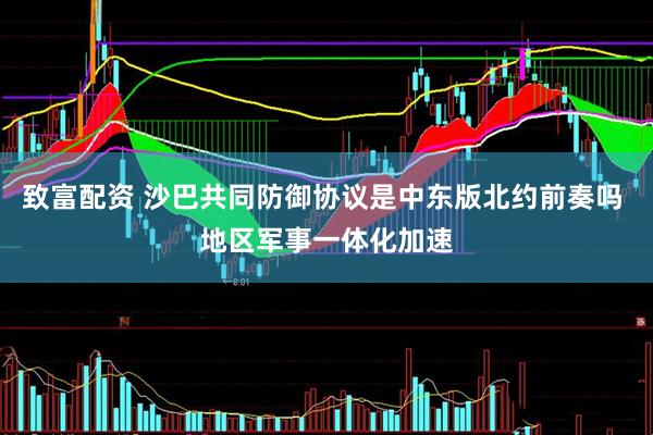 致富配资 沙巴共同防御协议是中东版北约前奏吗 地区军事一体化加速