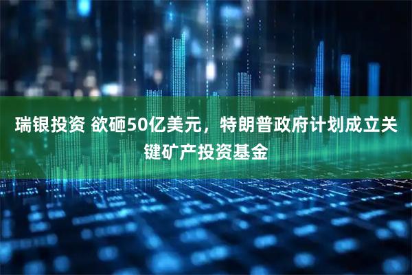 瑞银投资 欲砸50亿美元，特朗普政府计划成立关键矿产投资基金