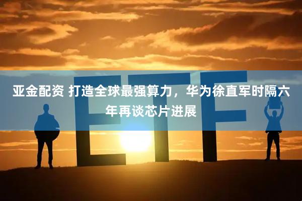 亚金配资 打造全球最强算力，华为徐直军时隔六年再谈芯片进展