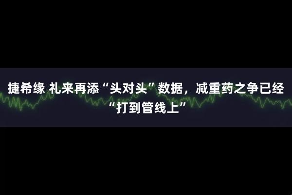 捷希缘 礼来再添“头对头”数据，减重药之争已经“打到管线上”