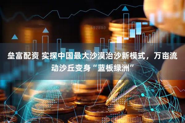垒富配资 实探中国最大沙漠治沙新模式，万亩流动沙丘变身“蓝板绿洲”