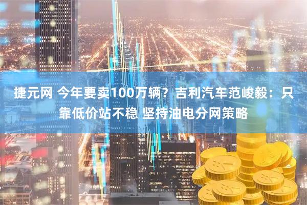 捷元网 今年要卖100万辆？吉利汽车范峻毅：只靠低价站不稳 坚持油电分网策略