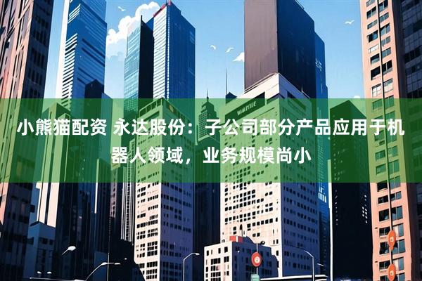 小熊猫配资 永达股份：子公司部分产品应用于机器人领域，业务规模尚小