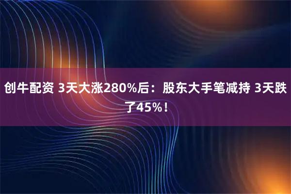 创牛配资 3天大涨280%后：股东大手笔减持 3天跌了45%！