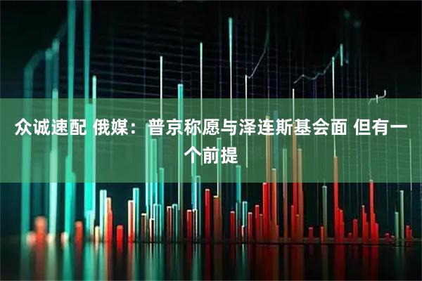 众诚速配 俄媒：普京称愿与泽连斯基会面 但有一个前提