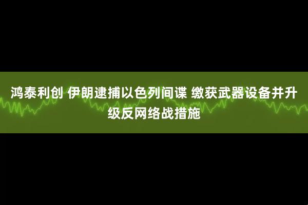 鸿泰利创 伊朗逮捕以色列间谍 缴获武器设备并升级反网络战措施
