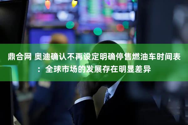 鼎合网 奥迪确认不再设定明确停售燃油车时间表：全球市场的发展存在明显差异