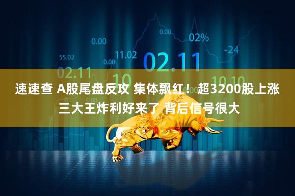 速速查 A股尾盘反攻 集体飘红！超3200股上涨 三大王炸利好来了 背后信号很大