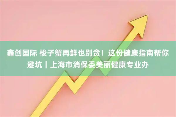 鑫创国际 梭子蟹再鲜也别贪！这份健康指南帮你避坑｜上海市消保委美丽健康专业办