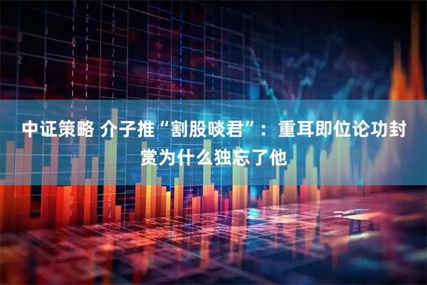 中证策略 介子推“割股啖君”：重耳即位论功封赏为什么独忘了他