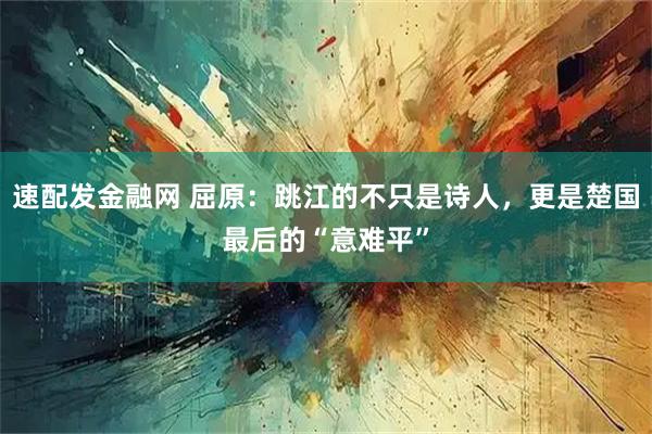 速配发金融网 屈原：跳江的不只是诗人，更是楚国最后的“意难平”