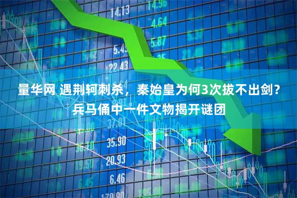 量华网 遇荆轲刺杀，秦始皇为何3次拔不出剑？兵马俑中一件文物揭开谜团