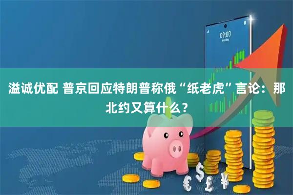 溢诚优配 普京回应特朗普称俄“纸老虎”言论：那北约又算什么？