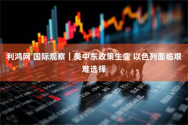利鸿网 国际观察｜美中东政策生变 以色列面临艰难选择