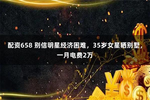 配资658 别信明星经济困难，35岁女星晒别墅，一月电费2万