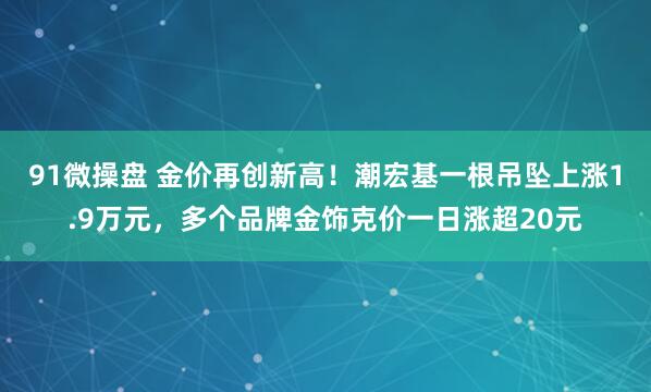 91微操盘 金价再创新高！潮宏基一根吊坠上涨1.9万元，多个品牌金饰克价一日涨超20元