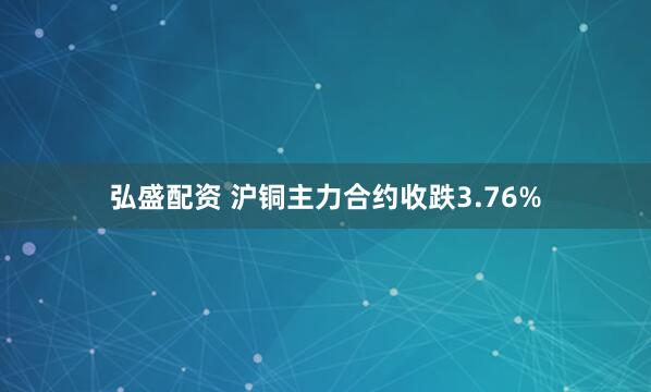 弘盛配资 沪铜主力合约收跌3.76%
