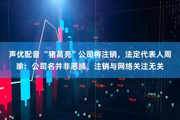 声优配音 “猪葛亮”公司将注销，法定代表人周瑜：公司名并非恶搞，注销与网络关注无关