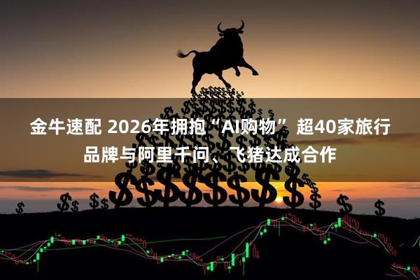 金牛速配 2026年拥抱“AI购物” 超40家旅行品牌与阿里千问、飞猪达成合作