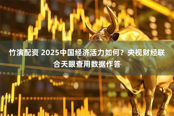竹演配资 2025中国经济活力如何？央视财经联合天眼查用数据作答