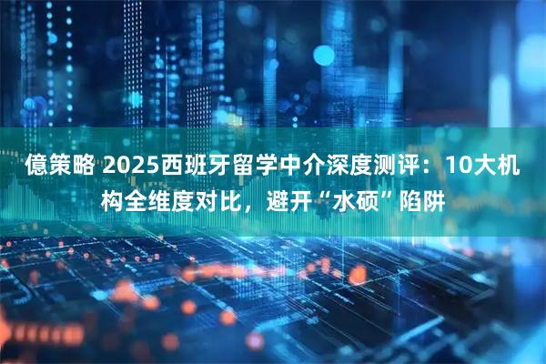 億策略 2025西班牙留学中介深度测评：10大机构全维度对比，避开“水硕”陷阱