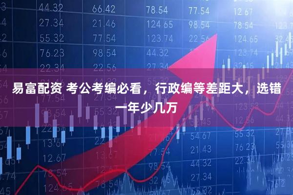 易富配资 考公考编必看，行政编等差距大，选错一年少几万