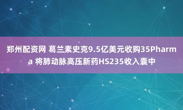 郑州配资网 葛兰素史克9.5亿美元收购35Pharma 将肺动脉高压新药HS235收入囊中