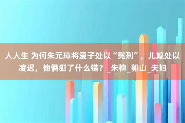 人人生 为何朱元璋将爱子处以“髡刑”,儿媳处以凌迟,他俩犯了什么错?_朱檀_郭山_夫妇